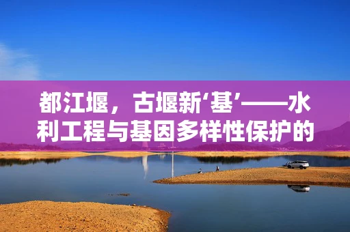 都江堰，古堰新‘基’——水利工程与基因多样性保护的奇妙融合
