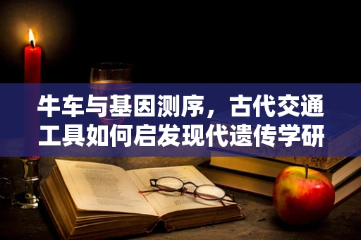 牛车与基因测序，古代交通工具如何启发现代遗传学研究？