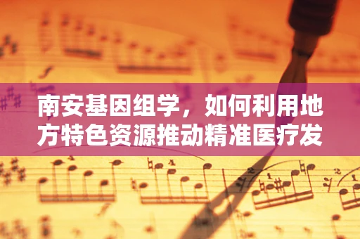 南安基因组学，如何利用地方特色资源推动精准医疗发展？