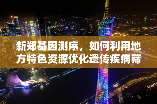 新郑基因测序，如何利用地方特色资源优化遗传疾病筛查？