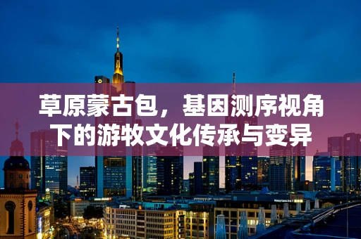 草原蒙古包，基因测序视角下的游牧文化传承与变异