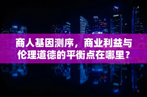 商人基因测序，商业利益与伦理道德的平衡点在哪里？
