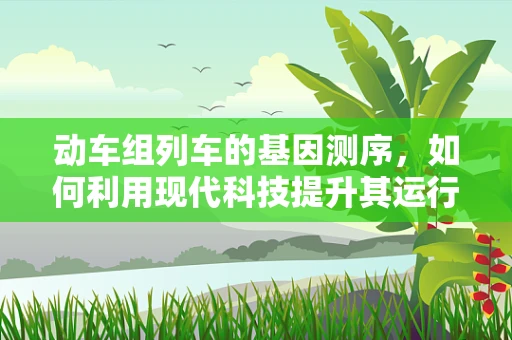 动车组列车的基因测序，如何利用现代科技提升其运行效率与安全？