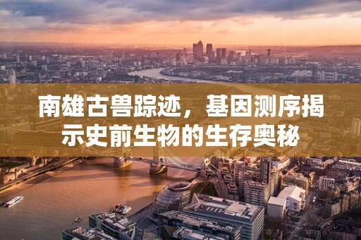 南雄古兽踪迹，基因测序揭示史前生物的生存奥秘