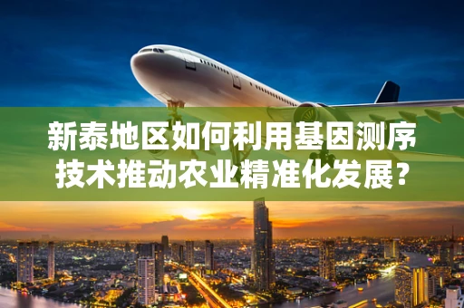 新泰地区如何利用基因测序技术推动农业精准化发展？