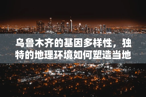 乌鲁木齐的基因多样性，独特的地理环境如何塑造当地人群的遗传特征？