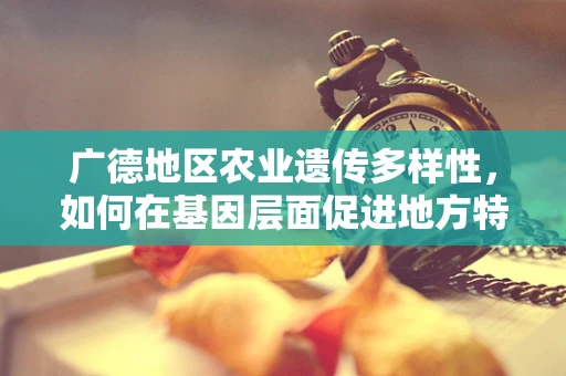 广德地区农业遗传多样性，如何在基因层面促进地方特色作物的发展？