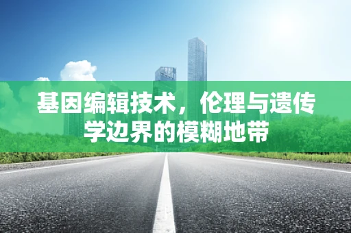 基因编辑技术，伦理与遗传学边界的模糊地带