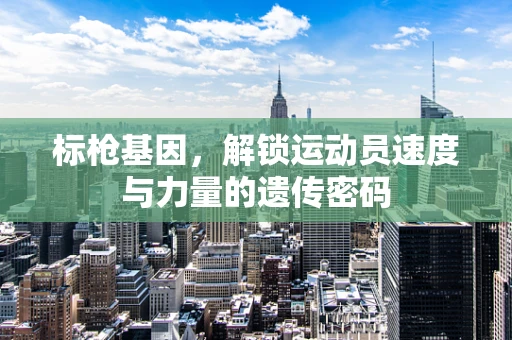 标枪基因，解锁运动员速度与力量的遗传密码