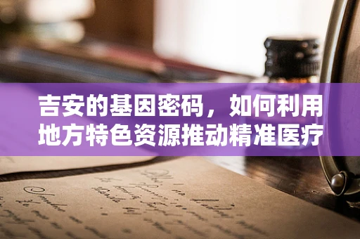 吉安的基因密码，如何利用地方特色资源推动精准医疗发展？