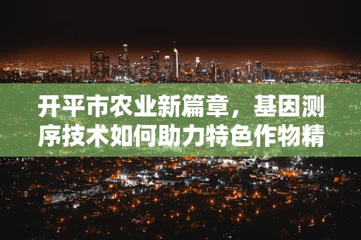 开平市农业新篇章，基因测序技术如何助力特色作物精准种植？