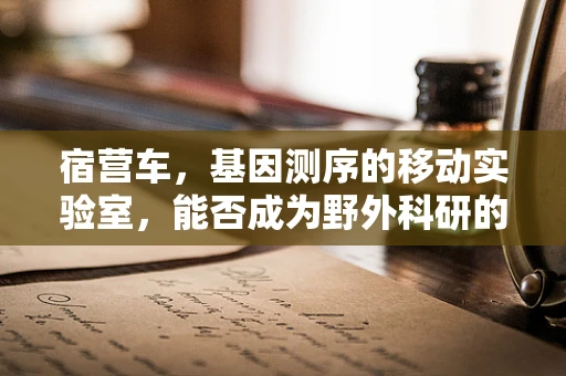 宿营车，基因测序的移动实验室，能否成为野外科研的‘黑科技’？