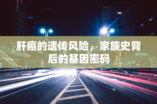 肝癌的遗传风险，家族史背后的基因密码