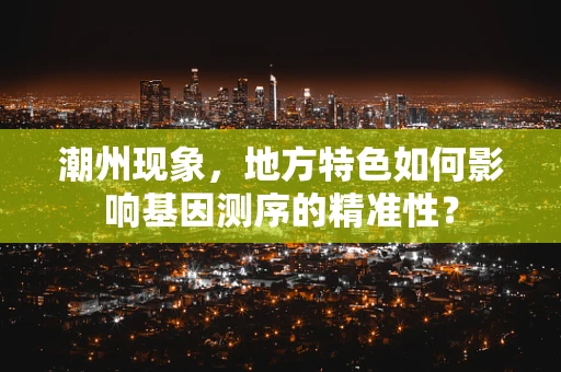 潮州现象，地方特色如何影响基因测序的精准性？