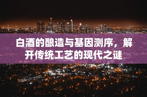 白酒的酿造与基因测序，解开传统工艺的现代之谜