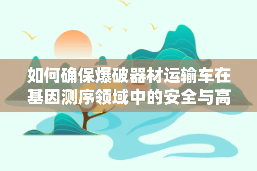 如何确保爆破器材运输车在基因测序领域中的安全与高效？
