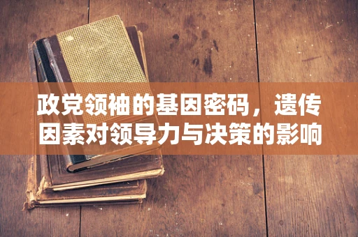 政党领袖的基因密码，遗传因素对领导力与决策的影响？