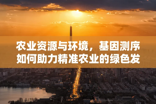 农业资源与环境，基因测序如何助力精准农业的绿色发展？