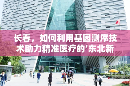 长春，如何利用基因测序技术助力精准医疗的‘东北新篇章’？