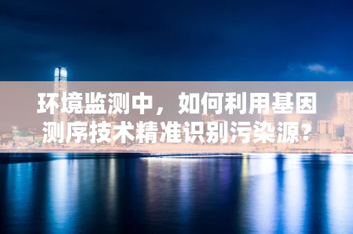 环境监测中，如何利用基因测序技术精准识别污染源？