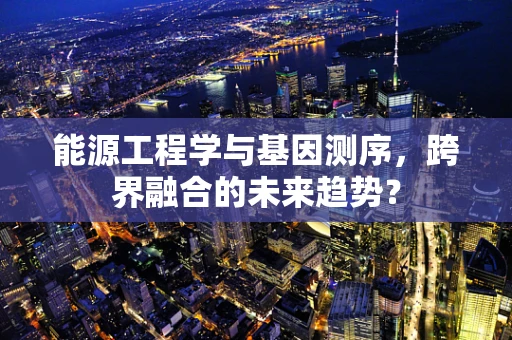 能源工程学与基因测序，跨界融合的未来趋势？
