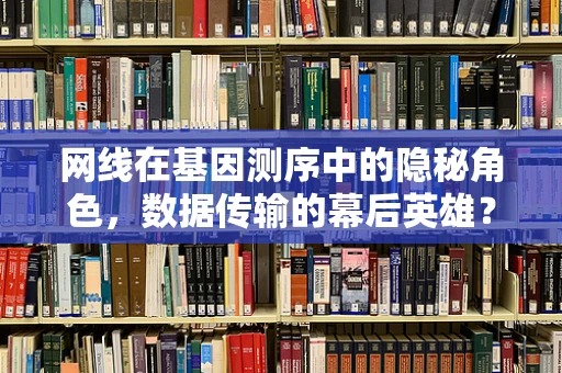 网线在基因测序中的隐秘角色，数据传输的幕后英雄？