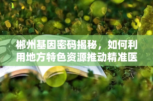 郴州基因密码揭秘，如何利用地方特色资源推动精准医疗发展？