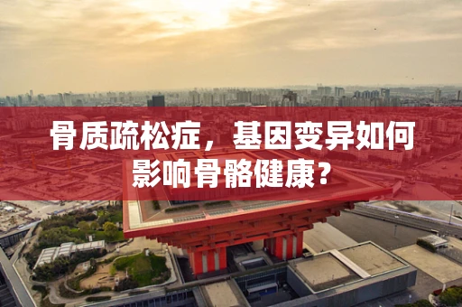 骨质疏松症，基因变异如何影响骨骼健康？