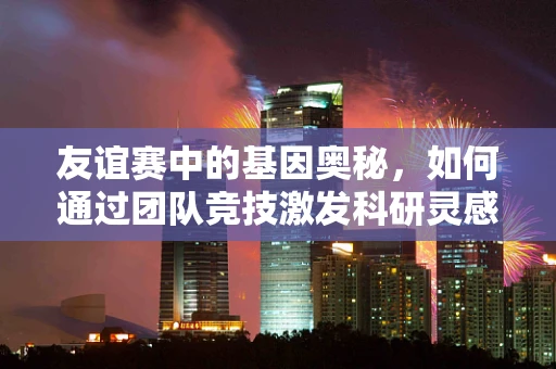 友谊赛中的基因奥秘，如何通过团队竞技激发科研灵感？