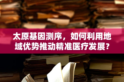 太原基因测序，如何利用地域优势推动精准医疗发展？