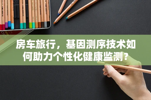 房车旅行，基因测序技术如何助力个性化健康监测？
