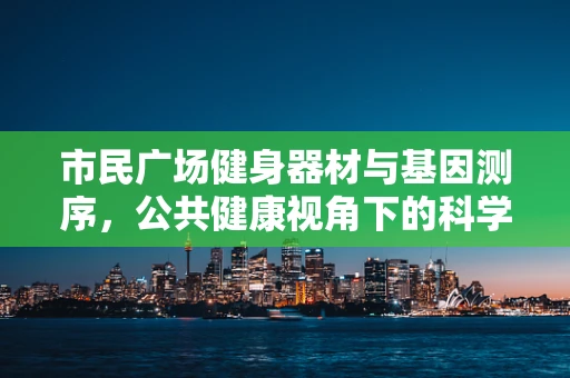 市民广场健身器材与基因测序，公共健康视角下的科学融合