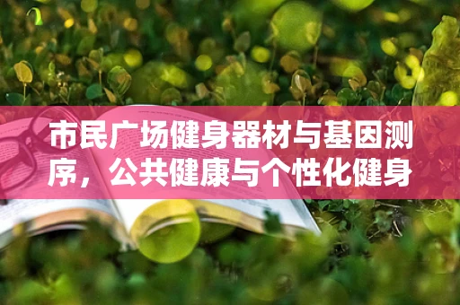 市民广场健身器材与基因测序，公共健康与个性化健身的未来？
