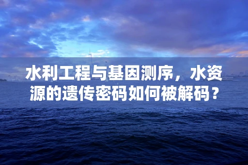 水利工程与基因测序，水资源的遗传密码如何被解码？