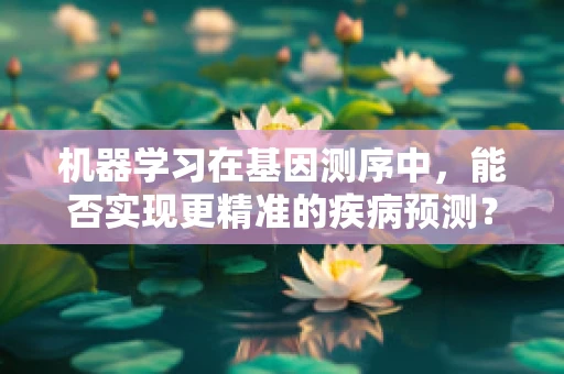 机器学习在基因测序中，能否实现更精准的疾病预测？