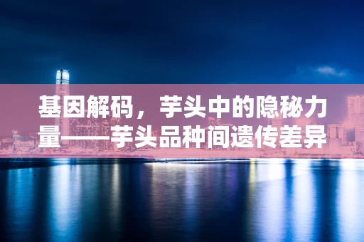 基因解码，芋头中的隐秘力量——芋头品种间遗传差异的奥秘