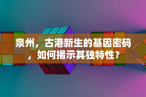 泉州，古港新生的基因密码，如何揭示其独特性？