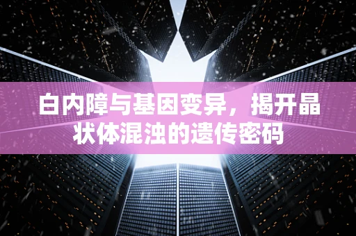 白内障与基因变异，揭开晶状体混浊的遗传密码