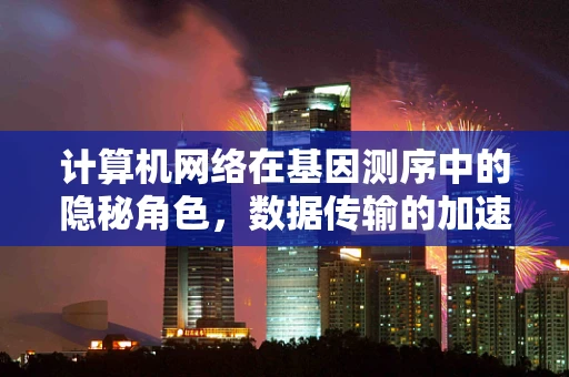 计算机网络在基因测序中的隐秘角色，数据传输的加速器还是安全的新防线？