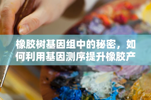 橡胶树基因组中的秘密，如何利用基因测序提升橡胶产量与质量？