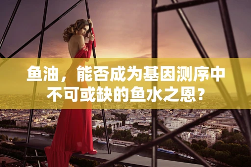 鱼油，能否成为基因测序中不可或缺的鱼水之恩？