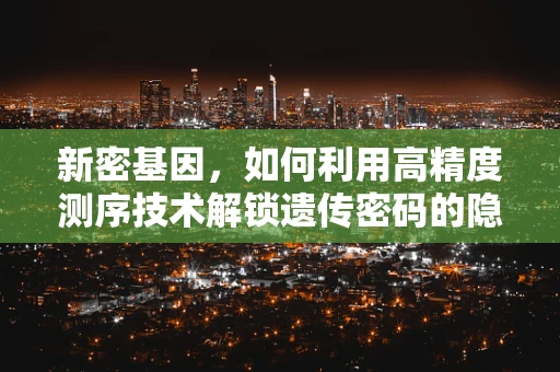 新密基因，如何利用高精度测序技术解锁遗传密码的隐秘之门？