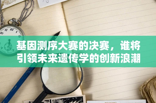 基因测序大赛的决赛，谁将引领未来遗传学的创新浪潮？