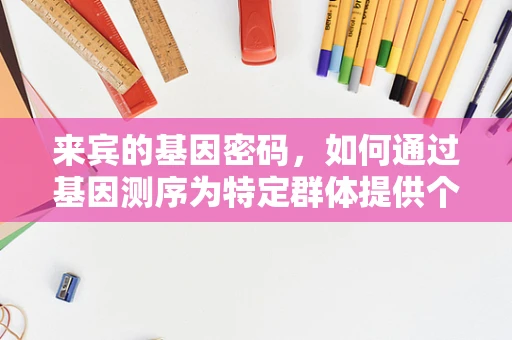 来宾的基因密码，如何通过基因测序为特定群体提供个性化健康指导？