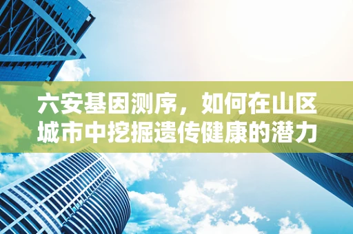 六安基因测序，如何在山区城市中挖掘遗传健康的潜力？