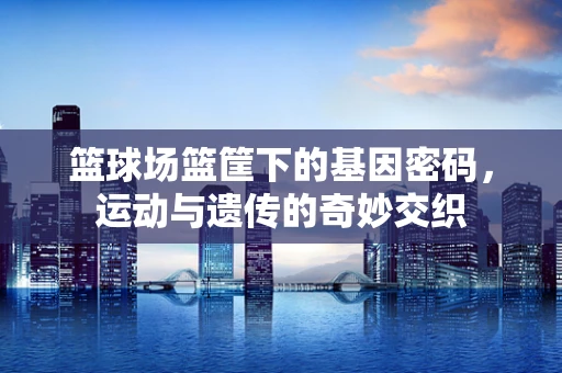 篮球场篮筐下的基因密码，运动与遗传的奇妙交织