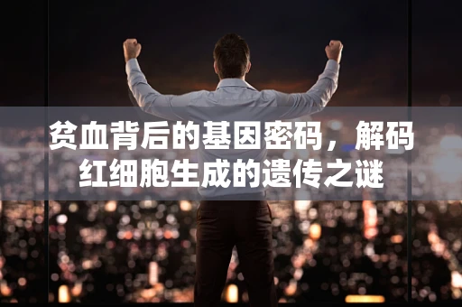 贫血背后的基因密码，解码红细胞生成的遗传之谜