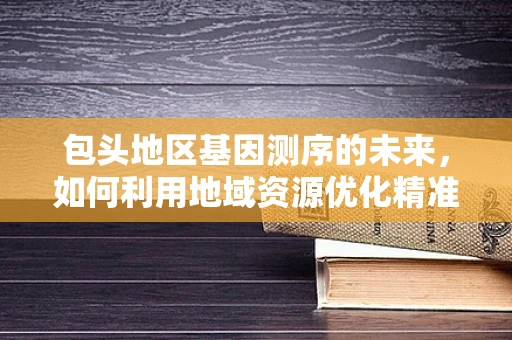 包头地区基因测序的未来，如何利用地域资源优化精准医疗？