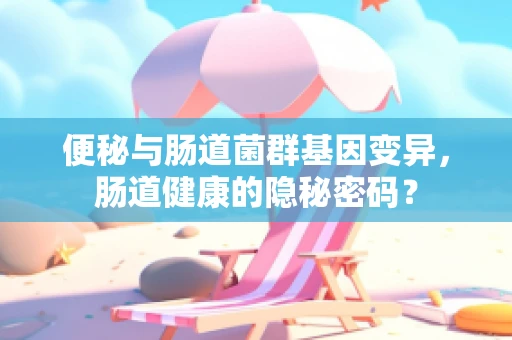便秘与肠道菌群基因变异，肠道健康的隐秘密码？
