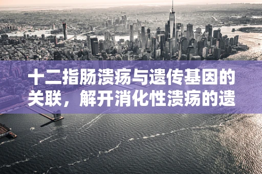 十二指肠溃疡与遗传基因的关联，解开消化性溃疡的遗传密码